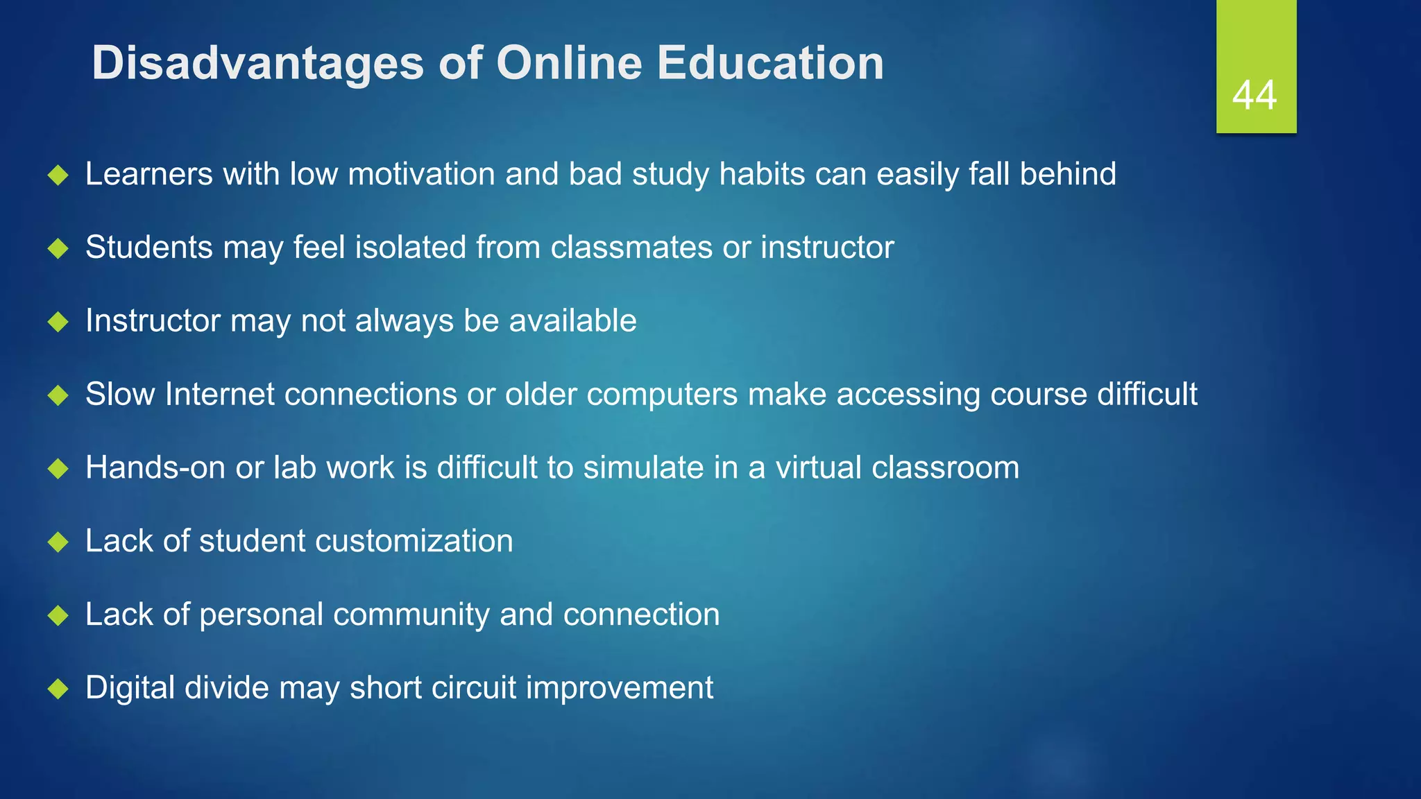 Disadvantages of Online Education
 Learners with low motivation and bad study habits can easily fall behind
 Students may feel isolated from classmates or instructor
 Instructor may not always be available
 Slow Internet connections or older computers make accessing course difficult
 Hands-on or lab work is difficult to simulate in a virtual classroom
 Lack of student customization
 Lack of personal community and connection
 Digital divide may short circuit improvement
44
 