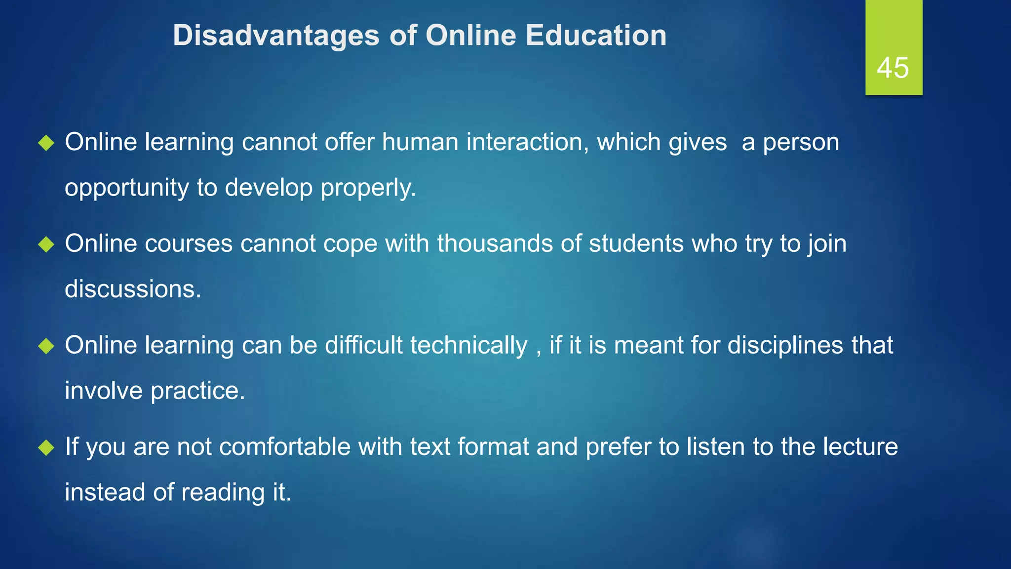 Disadvantages of Online Education
 Online learning cannot offer human interaction, which gives a person
opportunity to develop properly.
 Online courses cannot cope with thousands of students who try to join
discussions.
 Online learning can be difficult technically , if it is meant for disciplines that
involve practice.
 If you are not comfortable with text format and prefer to listen to the lecture
instead of reading it.
45
 