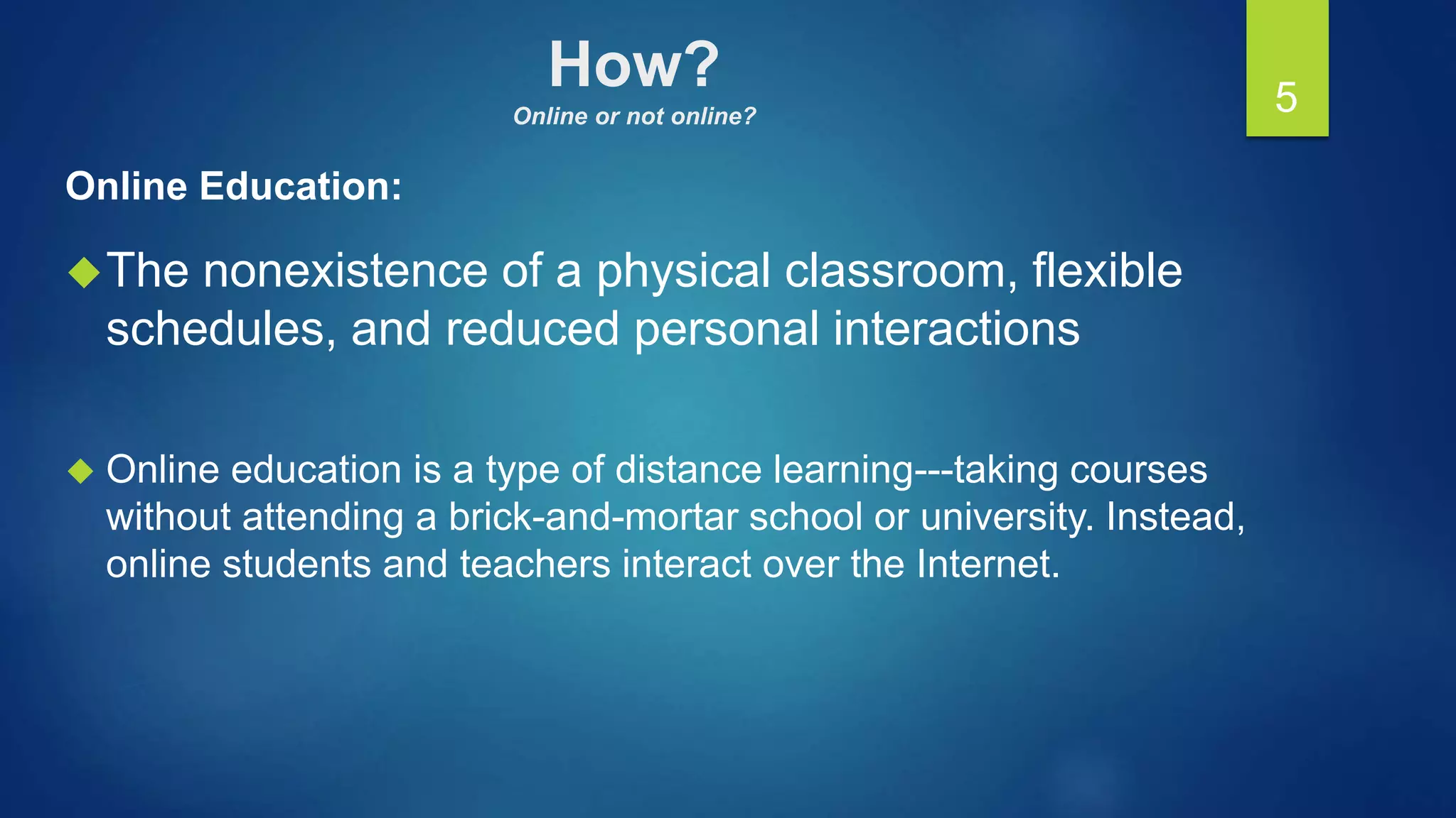 How?
Online or not online?
Online Education:
The nonexistence of a physical classroom, flexible
schedules, and reduced personal interactions
 Online education is a type of distance learning---taking courses
without attending a brick-and-mortar school or university. Instead,
online students and teachers interact over the Internet.
5
 