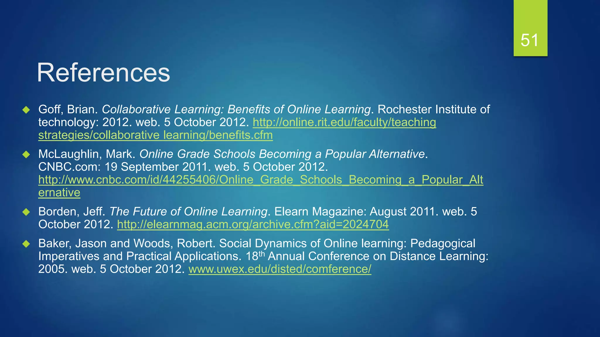 References
 Goff, Brian. Collaborative Learning: Benefits of Online Learning. Rochester Institute of
technology: 2012. web. 5 October 2012. http://online.rit.edu/faculty/teaching
strategies/collaborative learning/benefits.cfm
 McLaughlin, Mark. Online Grade Schools Becoming a Popular Alternative.
CNBC.com: 19 September 2011. web. 5 October 2012.
http://www.cnbc.com/id/44255406/Online_Grade_Schools_Becoming_a_Popular_Alt
ernative
 Borden, Jeff. The Future of Online Learning. Elearn Magazine: August 2011. web. 5
October 2012. http://elearnmag.acm.org/archive.cfm?aid=2024704
 Baker, Jason and Woods, Robert. Social Dynamics of Online learning: Pedagogical
Imperatives and Practical Applications. 18th Annual Conference on Distance Learning:
2005. web. 5 October 2012. www.uwex.edu/disted/comference/
51
 
