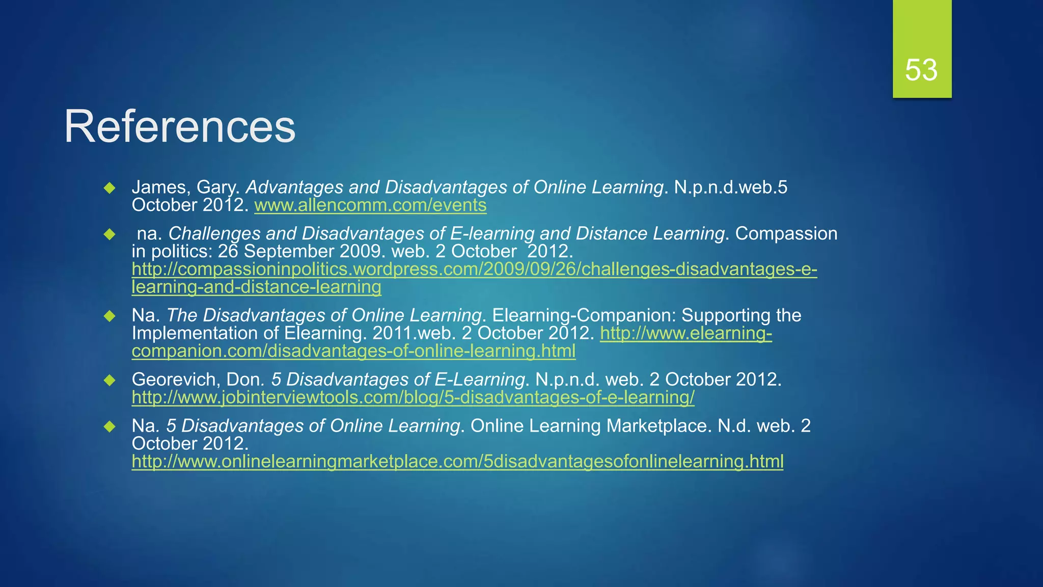 References
 James, Gary. Advantages and Disadvantages of Online Learning. N.p.n.d.web.5
October 2012. www.allencomm.com/events
 na. Challenges and Disadvantages of E-learning and Distance Learning. Compassion
in politics: 26 September 2009. web. 2 October 2012.
http://compassioninpolitics.wordpress.com/2009/09/26/challenges-disadvantages-e-
learning-and-distance-learning
 Na. The Disadvantages of Online Learning. Elearning-Companion: Supporting the
Implementation of Elearning. 2011.web. 2 October 2012. http://www.elearning-
companion.com/disadvantages-of-online-learning.html
 Georevich, Don. 5 Disadvantages of E-Learning. N.p.n.d. web. 2 October 2012.
http://www.jobinterviewtools.com/blog/5-disadvantages-of-e-learning/
 Na. 5 Disadvantages of Online Learning. Online Learning Marketplace. N.d. web. 2
October 2012.
http://www.onlinelearningmarketplace.com/5disadvantagesofonlinelearning.html
53
 