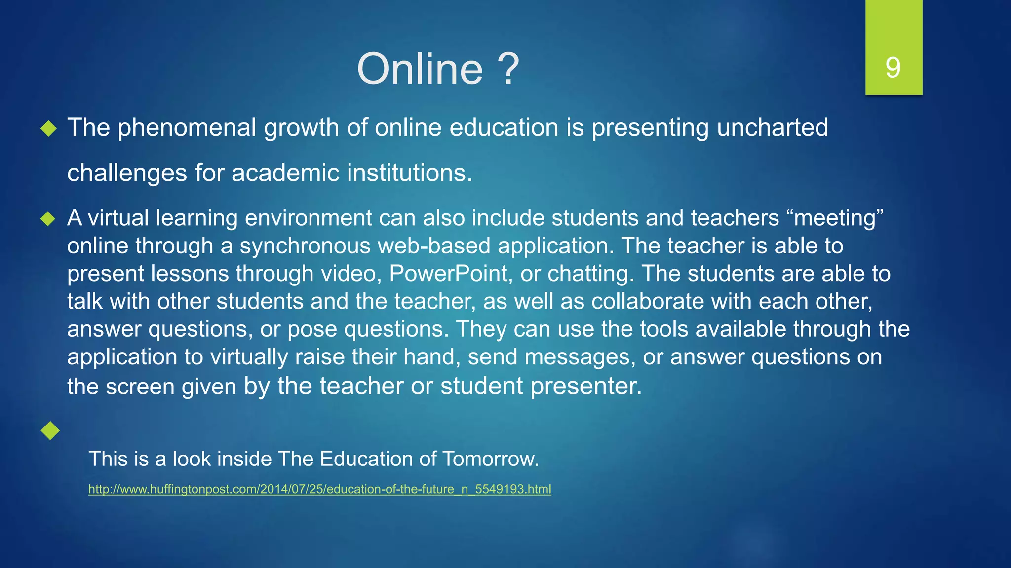  The phenomenal growth of online education is presenting uncharted
challenges for academic institutions.
 A virtual learning environment can also include students and teachers “meeting”
online through a synchronous web-based application. The teacher is able to
present lessons through video, PowerPoint, or chatting. The students are able to
talk with other students and the teacher, as well as collaborate with each other,
answer questions, or pose questions. They can use the tools available through the
application to virtually raise their hand, send messages, or answer questions on
the screen given by the teacher or student presenter.

9
This is a look inside The Education of Tomorrow.
http://www.huffingtonpost.com/2014/07/25/education-of-the-future_n_5549193.html
Online ?
 