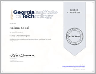 A pr 9, 2023
Halina Sokal
Supply Chain Principles
an online non-credit course authorized by Georgia Institute of Technology and offered
through Coursera
has successfully completed
Timothy M Brown
Managing Director
Supply Chain & Logistics Institute
Verify at:
https://coursera.org/verify/KDA59ZEHBDTL
Cour ser a has confir med the identity of this individual and their
par ticipation in the cour se.
 