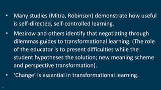 11
• Many studies (Mitra, Robinson) demonstrate how useful
is self-directed, self-controlled learning.
• Mezirow and others identify that negotiating through
dilemmas guides to transformational learning. (The role
of the educator is to present difficulties while the
student hypotheses the solution; new meaning scheme
and perspective transformation).
• ‘Change’ is essential in transformational learning.
 
