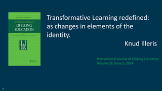 12
Transformative Learning redefined:
as changes in elements of the
identity.
Knud Illeris
International Journal of Lifelong Education
Volume 33, Issue 5, 2014
 