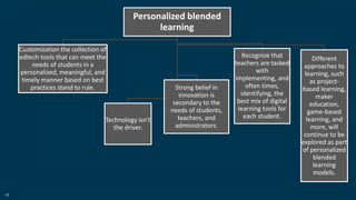 14
Personalized blended
learning
Customization the collection of
edtech tools that can meet the
needs of students in a
personalized, meaningful, and
timely manner based on best
practices stand to rule.
Technology isn't
the driver.
Strong belief in
innovation is
secondary to the
needs of students,
teachers, and
administrators.
Recognize that
teachers are tasked
with
implementing, and
often times,
identifying, the
best mix of digital
learning tools for
each student.
Different
approaches to
learning, such
as project-
based learning,
maker
education,
game-based
learning, and
more, will
continue to be
explored as part
of personalized
blended
learning
models.
 