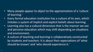 17
• Many people appear to object to the approximation of a 'culture
of learning.'
• Every formal education institution has a culture of its own, which
imitates a system of implicit and explicit beliefs about learning.
• Learning also has a cultural dimension that is the manner we see
and perceive education which may shift depending on situations
and environment.
• A culture of teaching and learning is collaboratively constructed
by students and teachers. It is about their expectations of 'what
should be known' and 'who should experience it.'
 