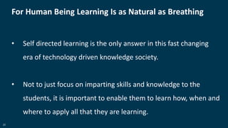 20
For Human Being Learning Is as Natural as Breathing
• Self directed learning is the only answer in this fast changing
era of technology driven knowledge society.
• Not to just focus on imparting skills and knowledge to the
students, it is important to enable them to learn how, when and
where to apply all that they are learning.
 