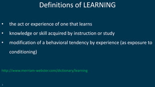 3
Definitions of LEARNING
• the act or experience of one that learns
• knowledge or skill acquired by instruction or study
• modification of a behavioral tendency by experience (as exposure to
conditioning)
http://www.merriam-webster.com/dictionary/learning
 