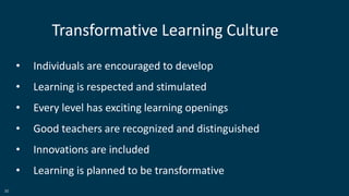 30
• Individuals are encouraged to develop
• Learning is respected and stimulated
• Every level has exciting learning openings
• Good teachers are recognized and distinguished
• Innovations are included
• Learning is planned to be transformative
Transformative Learning Culture
 