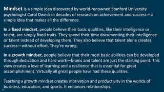 35
Mindset is a simple idea discovered by world-renowned Stanford University
psychologist Carol Dweck in decades of research on achievement and success—a
simple idea that makes all the difference.
In a fixed mindset, people believe their basic qualities, like their intelligence or
talent, are simply fixed traits. They spend their time documenting their intelligence
or talent instead of developing them. They also believe that talent alone creates
success—without effort. They’re wrong.
In a growth mindset, people believe that their most basic abilities can be developed
through dedication and hard work—brains and talent are just the starting point. This
view creates a love of learning and a resilience that is essential for great
accomplishment. Virtually all great people have had these qualities.
Teaching a growth mindset creates motivation and productivity in the worlds of
business, education, and sports. It enhances relationships.
 