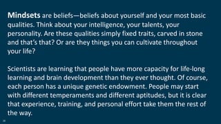 36
Mindsets are beliefs—beliefs about yourself and your most basic
qualities. Think about your intelligence, your talents, your
personality. Are these qualities simply fixed traits, carved in stone
and that’s that? Or are they things you can cultivate throughout
your life?
Scientists are learning that people have more capacity for life-long
learning and brain development than they ever thought. Of course,
each person has a unique genetic endowment. People may start
with different temperaments and different aptitudes, but it is clear
that experience, training, and personal effort take them the rest of
the way.
 
