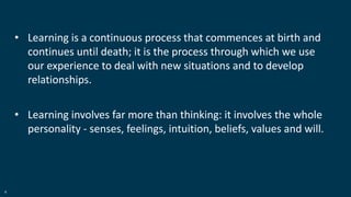 4
• Learning is a continuous process that commences at birth and
continues until death; it is the process through which we use
our experience to deal with new situations and to develop
relationships.
• Learning involves far more than thinking: it involves the whole
personality - senses, feelings, intuition, beliefs, values and will.
 