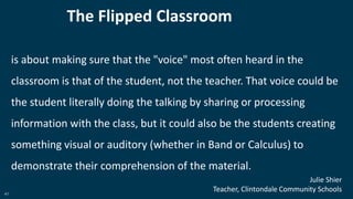 41
The Flipped Classroom
is about making sure that the "voice" most often heard in the
classroom is that of the student, not the teacher. That voice could be
the student literally doing the talking by sharing or processing
information with the class, but it could also be the students creating
something visual or auditory (whether in Band or Calculus) to
demonstrate their comprehension of the material.
Julie Shier
Teacher, Clintondale Community Schools
 