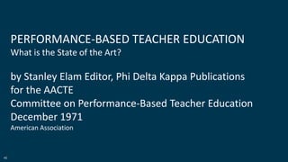 46
PERFORMANCE-BASED TEACHER EDUCATION
What is the State of the Art?
by Stanley Elam Editor, Phi Delta Kappa Publications
for the AACTE
Committee on Performance-Based Teacher Education
December 1971
American Association
 