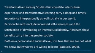 47
Transformative Learning Studies that correlate intercultural
experience and transformative learning carry a deep and timely
importance interpersonally as well socially in our world.
Personal benefits include increased self-awareness and the
satisfaction of developing an intercultural identity. However, these
benefits carry into the greater society.
Both on a personal and societal level, it is true that we are not what
we know, but what we are willing to learn (Bateson, 1994).
https://www.msu.edu/~feyensha/academic_docs/Fall07foliodocs/pdf/transformativelearning.pdf
 