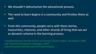 51
• We shouldn’t dehumanize the educational process.
• The need to learn begins in a community and finishes there as
well.
• From this community, people carry with them stories,
insecurities, interests, and other strands of living that can act
as dynamic schema in the learning process.
"Situated Cognition and the Culture of Learning" (Brown, Collins, and Duguid, 1989)
and "Culture and Cognition" (DiMaggio, 1997)
http://innovation.saintleo.edu/rethinking-thinking/
 