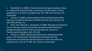 53
• Brookfield, S.D. (2000). Transformative learning as ideology critique
In J. Mezirow & Associates (Eds.), Learning as transformation. Critical
perspectives on a theory in progress (pp. 125–150). San Francisco, CA:
Jossey-Bass.
• Cranton, P. (2006) Understanding and Promoting Transformative
Learning: A Guide for Educators of Adults (2nd ed.). San Francisco, CA:
John Wiley & Sons, Inc.
• Dirkx, J.M., Mezirow, J., & Cranton, P. (2006). Musings and reflections
on the meaning, context, and process of transformative learning: A
dialogue between John M. Dirkx and Jack Mezirow. Journal of
Transformative Education, 4(2), 123-139.
• Fletcher, S. (2007). Mentoring adult learners: Realizing possible
selves. In M. Rossiter (Ed.), Possible selves and adult learning:
Perspectives and potential. New directions for adult and continuing
education (no. 114, pp. 75–86). San Francisco: Jossey-Bass.
 