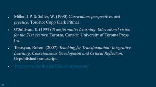 55
 Miller, J.P. & Seller, W. (1990) Curriculum: perspectives and
practice. Toronto: Copp Clark Pitman
 O'Sullivan, E. (1999) Transformative Learning: Educational vision
for the 21st century. Toronto, Canada: University of Toronto Press
Inc.
 Torosyan, Roben. (2007). Teaching for Transformation: Integrative
Learning, Consciousness Development and Critical Reflection.
Unpublished manuscript.
 http://www.faculty.fairfield.edu/rtorosyan/
 