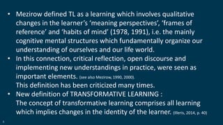 8
• Mezirow defined TL as a learning which involves qualitative
changes in the learner’s ‘meaning perspectives’, ‘frames of
reference’ and ‘habits of mind’ (1978, 1991), i.e. the mainly
cognitive mental structures which fundamentally organize our
understanding of ourselves and our life world.
• In this connection, critical reflection, open discourse and
implementing new understandings in practice, were seen as
important elements. (see also Mezirow, 1990, 2000).
This definition has been criticized many times.
• New definition of TRANSFORMATIVE LEARNING :
The concept of transformative learning comprises all learning
which implies changes in the identity of the learner. (Illeris, 2014, p. 40)
 