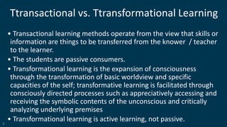 9
Ttransactional vs. Ttransformational Learning
• Transactional learning methods operate from the view that skills or
information are things to be transferred from the knower / teacher
to the learner.
• The students are passive consumers.
• Transformational learning is the expansion of consciousness
through the transformation of basic worldview and specific
capacities of the self; transformative learning is facilitated through
consciously directed processes such as appreciatively accessing and
receiving the symbolic contents of the unconscious and critically
analyzing underlying premises
• Transformational learning is active learning, not passive.
 