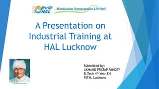 A Presentation on
Industrial Training at
HAL Lucknow
Submitted by:
AKHAND PRATAP PANDEY
B.Tech 4th Year EN
RITM, Lucknow
 