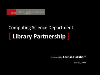 Computing Science Department [   Library Partnership   ] Presented by  Larissa Halishoff July 22, 2009 