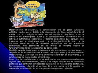Efectivamente, al despertar, la concentración oral de gases sulfurados
volátiles resulta mayor debido a la disminución del flujo salival durante el
sueño, con la consiguiente reducción del equilibrio bioquímico y de la
actividad de autolimpieza bucal y el correspondiente incremento de la
actividad putrefactiva bacteriana . Factores adicionales que agravan este
trastorno son la respiración oral —o predominantemente oral— y la
frecuente reducción de la humedad atmosférica en los ambientes
domésticos, más acentuada en los meses de invierno debido al
funcionamiento de las instalaciones de calefacción.
También resulta importante la frecuencia de las comidas, ya que antes y
después de éstas se estimula el aumento del flujo salival, y los movimientos
masticatorios y la fricción del bolo alimenticio permiten el alejamiento y la
autolimpieza de los sustratos alimenticios.
Cabe recordar también que si no se realizan las convenientes maniobras de
higiene oral, se incrementará, debido a la mayor disposición de nutrientes
proteicos que contienen aminoácidos sulfurados, el metabolismo bacteriano.
Por consiguiente, durante el período de ayuno sucesivo a la comida se
acentúa la volatilización de los compuestos que generan halitosis (1).
FIDO!!!!
Buen día….
 