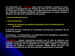 Un tratamiento de “urgencia” para tratar la halitosis, consiste en hacer
colutorios o enjuagatorios con dióxido de cloro (es el mismo producto que
se utiliza para purificar el agua), recuérdese que el cloro tiene un pH ácido y
las bacterias anaerobias proliferan preferentemente en medio neutros o
alcalinos. En este caso el dióxido de cloro actúa:
- Como desodorante bucal
-- Como bactericida
--- Reduce la cantidad de proteínas disponibles para la proliferación de
gérmenes.
El dióxido de cloro destruye el compuesto azufrado por oxidación de las
uniones de azufre.
El Triclosán, la Clorhexidina, el cetilpiridinio son antisépticos magníficos,
pero no actúan de manera inmediata.
IMPORTANTE:IMPORTANTE: Ningún tratamiento químico por sí solo es efectivo paraNingún tratamiento químico por sí solo es efectivo para
combatir la halitosis de etiología bucal, siempre deberá ser precedida por uncombatir la halitosis de etiología bucal, siempre deberá ser precedida por un
cepillado adecuado de la totalidad de la lengua, dientes y parodonto,cepillado adecuado de la totalidad de la lengua, dientes y parodonto,
seguido del colutorio a elección. Aconsejo utilizar Water Pik para unaseguido del colutorio a elección. Aconsejo utilizar Water Pik para una
adecuada remosión de los detritus dentales, parodontales y linguales.adecuada remosión de los detritus dentales, parodontales y linguales.
 