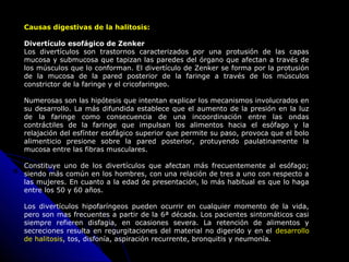 Causas digestivas de la halitosis:Causas digestivas de la halitosis:
Divertículo esofágico de Zenker
Los divertículos son trastornos caracterizados por una protusión de las capas
mucosa y submucosa que tapizan las paredes del órgano que afectan a través de
los músculos que lo conforman. El divertículo de Zenker se forma por la protusión
de la mucosa de la pared posterior de la faringe a través de los músculos
constrictor de la faringe y el cricofaringeo.
Numerosas son las hipótesis que intentan explicar los mecanismos involucrados en
su desarrollo. La más difundida establece que el aumento de la presión en la luz
de la faringe como consecuencia de una incoordinación entre las ondas
contráctiles de la faringe que impulsan los alimentos hacia el esófago y la
relajación del esfínter esofágico superior que permite su paso, provoca que el bolo
alimenticio presione sobre la pared posterior, protuyendo paulatinamente la
mucosa entre las fibras musculares.
Constituye uno de los divertículos que afectan más frecuentemente al esófago;
siendo más común en los hombres, con una relación de tres a uno con respecto a
las mujeres. En cuanto a la edad de presentación, lo más habitual es que lo haga
entre los 50 y 60 años.
Los divertículos hipofaríngeos pueden ocurrir en cualquier momento de la vida,
pero son mas frecuentes a partir de la 6ª década. Los pacientes sintomáticos casi
siempre refieren disfagia, en ocasiones severa. La retención de alimentos y
secreciones resulta en regurgitaciones del material no digerido y en el desarrollo
de halitosis, tos, disfonía, aspiración recurrente, bronquitis y neumonía.
 