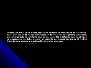 Reitero, del 80 al 90 % de las causas de halitosis se encuentran en la cavidad
bucal y tal vez un 15 % son manifestación de alteraciones orgánicas sistémicas,
sin embargo esto es suficiente para que al tratar los problemas bucales el signo
no desaparece, se debe orientar al paciente de manera temprana al Médico
Internista para hacer una valoración sistémica adecuada
 