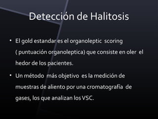 Detección de Halitosis

• El gold estandar es el organoleptic scoring
  ( puntuación organoleptica) que consiste en oler el
  hedor de los pacientes.
• Un método más objetivo es la medición de
  muestras de aliento por una cromatografía de
  gases, los que analizan los VSC.
 