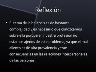 Reflexión
• El tema de la halitosis es de bastante
  complejidad y es necesario que conozcamos
  sobre ella porque en nuestra profesión no
  estamos ajenos de este problema, ya que el mal
  aliento es de alta prevalencia y trae
  consecuencias en las relaciones interpersonales
  de las personas.
 