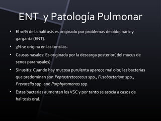 ENT y Patología Pulmonar
•   El 10% de la halitosis es originado por problemas de oído, nariz y
    garganta (ENT).
•   3% se origina en las tonsilas.
•   Causas nasales: Es originada por la descarga posterior( del mucus de
    senos paranasales).
•   Sinusitis: Cuando hay mucosa purulenta aparece mal olor, las bacterias
    que predominan son:Peptostretococcus spp., Fusobacterium spp.,
    Prevotella spp. and Porphyromonas spp.
•   Estas bacterias aumentan los VSC y por tanto se asocia a casos de
    halitosis oral.
 