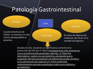 Patología Gastrointestinal
         Esófago
          Esófago
                                        varía
                                         varía
                                                                      Intestino
                                                                       Intestino

Cuando divertículo de
Zenker se resenta a un olor            Estómago
                                        Estómago              En casos de obstrucción
crónico desagradable se                                       intestinal, olor fecal en la
presenta.                                                     cavidad oral aparece


              Estudios In vitro muestran un significativo aumento en la
              producción de VSC por H. Pylori. Investigaciones más reciente por
              Lee et al confirmó este postulado. Además, H. Pylori fue
              detectado en sujetos con periodontitis, planteando que la
              progresión del saco periodontal y la inflamación puede contribuir
              en la colonización por especies y H. Pylori pude estar
              indirectamente asociado a patologias orales como halitosis y
              periodontitis.
 