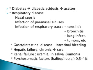  * Diabetes  diabetic acidosis  aceton
 * Respiratory disease
Nasal sepsis
Infection of paranasal sinuses
Infection of respiratory tract : - tonsilitis
- bronchitis
- lung infect.
- tumors, etc
* Gastrointestinal disease : intestinal bleeding
* Hepatic failure: chronic  rare
* Renal failure : uremia in saliva amonia
* Psychosomatic factors (halitophobia ) 0,5-1%
 