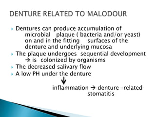  Dentures can produce accumulation of
microbial plaque ( bacteria and/or yeast)
on and in the fitting surfaces of the
denture and underlying mucosa
 The plaque undergoes sequential development
 is colonized by organisms
 The decreased salivary flow
 A low PH under the denture
inflammation  denture –related
stomatitis
 