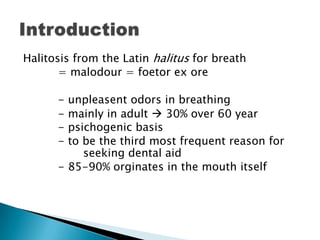 Halitosis from the Latin halitus for breath
= malodour = foetor ex ore
- unpleasent odors in breathing
- mainly in adult  30% over 60 year
- psichogenic basis
- to be the third most frequent reason for
seeking dental aid
- 85-90% orginates in the mouth itself
 