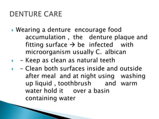 Wearing a denture encourage food
accumulation , the denture plaque and
fitting surface  be infected with
microorganism usually C. albican
 - Keep as clean as natural teeth
 - Clean both surfaces inside and outside
after meal and at night using washing
up liquid , toothbrush and warm
water hold it over a basin
containing water
 
