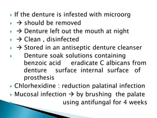  If the denture is infested with microorg
  should be removed
  Denture left out the mouth at night
  Clean , disinfected
  Stored in an antiseptic denture cleanser
 Denture soak solutions containing
benzoic acid eradicate C albicans from
denture surface internal surface of
prosthesis
 Chlorhexidine : reduction palatinal infection
 Mucosal infection  by brushing the palate
 using antifungal for 4 weeks
 