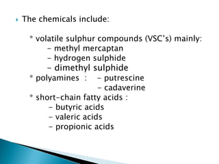  The chemicals include:
* volatile sulphur compounds (VSC’s) mainly:
- methyl mercaptan
- hydrogen sulphide
- dimethyl sulphide
* polyamines : - putrescine
- cadaverine
* short-chain fatty acids :
- butyric acids
- valeric acids
- propionic acids
 