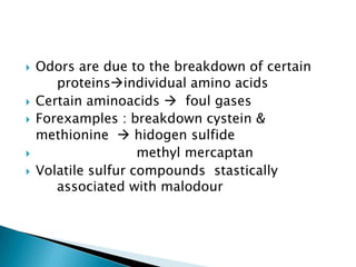  Odors are due to the breakdown of certain
proteinsindividual amino acids
 Certain aminoacids  foul gases
 Forexamples : breakdown cystein &
methionine  hidogen sulfide
 methyl mercaptan
 Volatile sulfur compounds stastically
associated with malodour
 