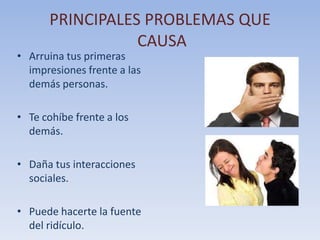 PRINCIPALES PROBLEMAS QUE
CAUSA

• Arruina tus primeras
impresiones frente a las
demás personas.
• Te cohíbe frente a los
demás.
• Daña tus interacciones
sociales.

• Puede hacerte la fuente
del ridículo.

 