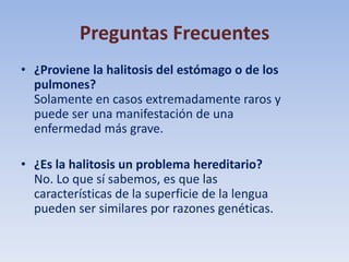 Preguntas Frecuentes
• ¿Proviene la halitosis del estómago o de los
pulmones?
Solamente en casos extremadamente raros y
puede ser una manifestación de una
enfermedad más grave.
• ¿Es la halitosis un problema hereditario?
No. Lo que sí sabemos, es que las
características de la superficie de la lengua
pueden ser similares por razones genéticas.

 