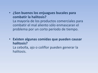 • ¿Son buenos los enjuagues bucales para
combatir la halitosis?
La mayoría de los productos comerciales para
combatir el mal aliento sólo enmascaran el
problema por un corto período de tiempo.
• Existen algunas comidas que pueden causar
halitosis?
La cebolla, ajo o coliflor pueden generar la
halitosis.

 