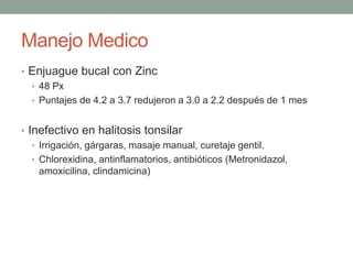 Manejo Medico
• Enjuague bucal con Zinc
• 48 Px
• Puntajes de 4.2 a 3.7 redujeron a 3.0 a 2.2 después de 1 mes
• Inefectivo en halitosis tonsilar
• Irrigación, gárgaras, masaje manual, curetaje gentil.
• Chlorexidina, antinflamatorios, antibióticos (Metronidazol,
amoxicilina, clindamicina)
 