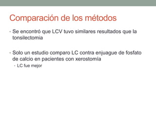 Comparación de los métodos
• Se encontró que LCV tuvo similares resultados que la
tonsilectomia
• Solo un estudio comparo LC contra enjuague de fosfato
de calcio en pacientes con xerostomía
• LC fue mejor
 