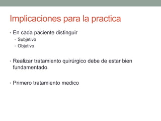Implicaciones para la practica
• En cada paciente distinguir
• Subjetivo
• Objetivo
• Realizar tratamiento quirúrgico debe de estar bien
fundamentado.
• Primero tratamiento medico
 