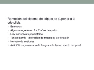• Remoción del sistema de criptas es superior a la
criptolisis.
• Estenosis
• Algunos regresaron 1 a 2 años después
• LCV conserva tejido linfoide
• Tonsilectomia - alteración de músculos de fonación
• Numero de sesiones
• Antibióticos y rasurado de lengua solo tienen efecto temporal
 