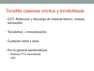 Tonsilitis caseosa crónica y tonsilolitiasis
• CCT- Retencion y descarga de material blanco, cheese,
semisolido.
• Tonsilolitos – mineralización.
• Cualquier edad y sexo.
• Por lo general asintomáticos.
• Halitosis 77% intermitente.
• VSC
 